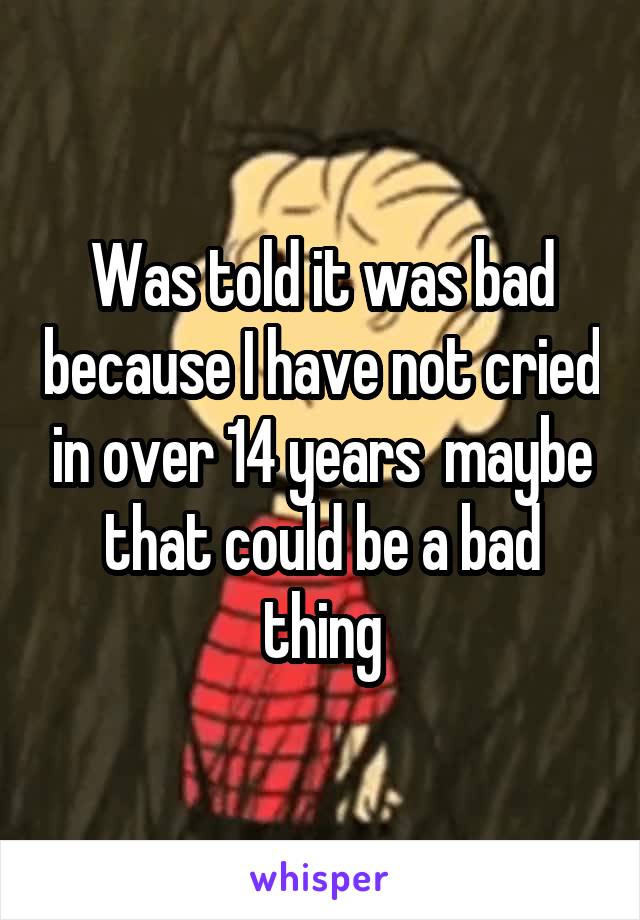 Was told it was bad because I have not cried in over 14 years  maybe that could be a bad thing
