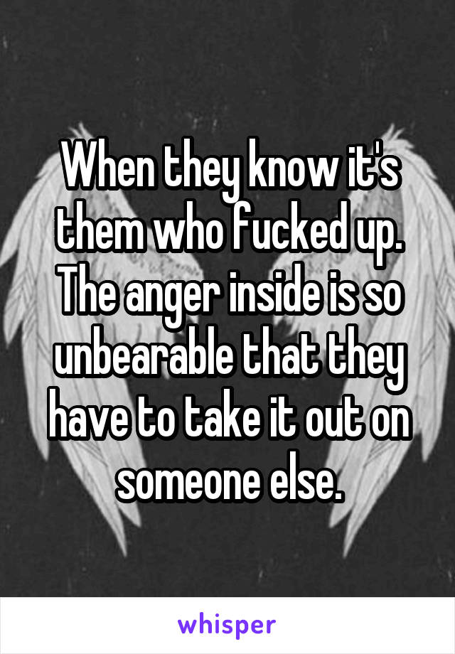 When they know it's them who fucked up. The anger inside is so unbearable that they have to take it out on someone else.