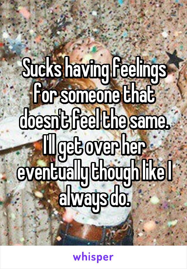 Sucks having feelings for someone that doesn't feel the same. I'll get over her eventually though like I always do.