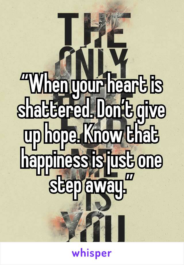 “When your heart is shattered. Don’t give up hope. Know that happiness is just one step away.”