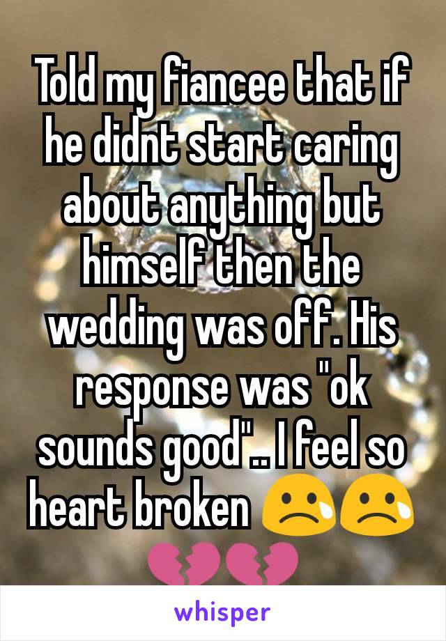 Told my fiancee that if he didnt start caring about anything but himself then the wedding was off. His response was "ok sounds good".. I feel so heart broken 😢😢💔💔