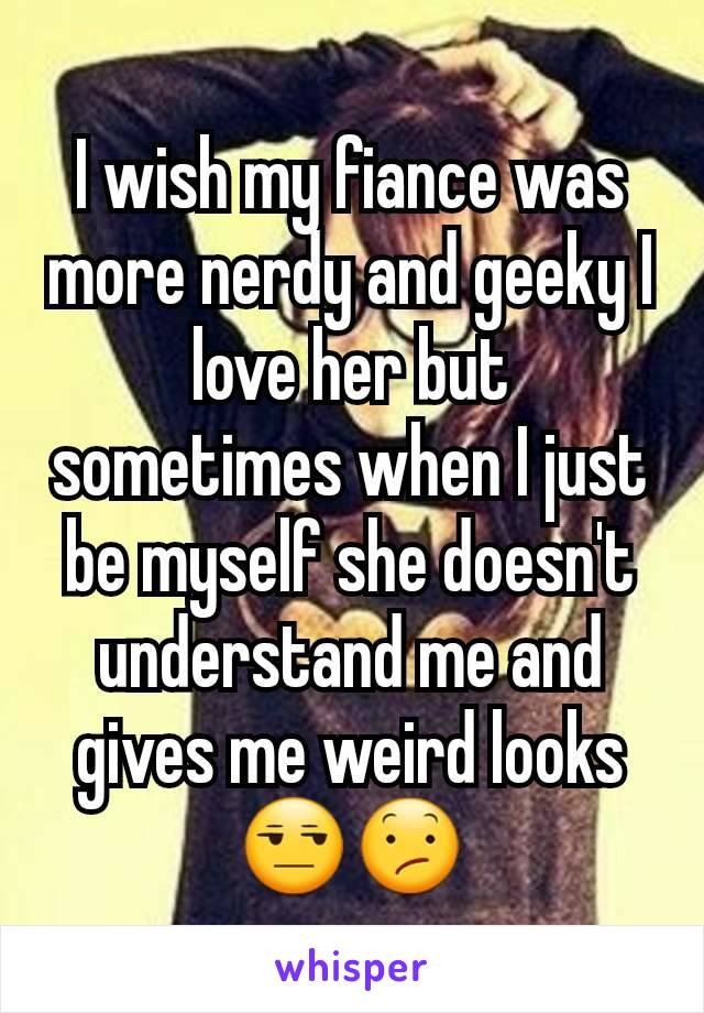 I wish my fiance was more nerdy and geeky I love her but sometimes when I just be myself she doesn't understand me and gives me weird looks 😒😕