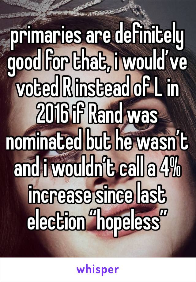 primaries are definitely good for that, i would’ve voted R instead of L in 2016 if Rand was nominated but he wasn’t and i wouldn’t call a 4% increase since last election “hopeless”