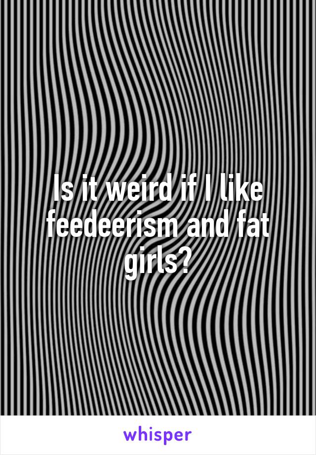 Is it weird if I like feedeerism and fat girls?