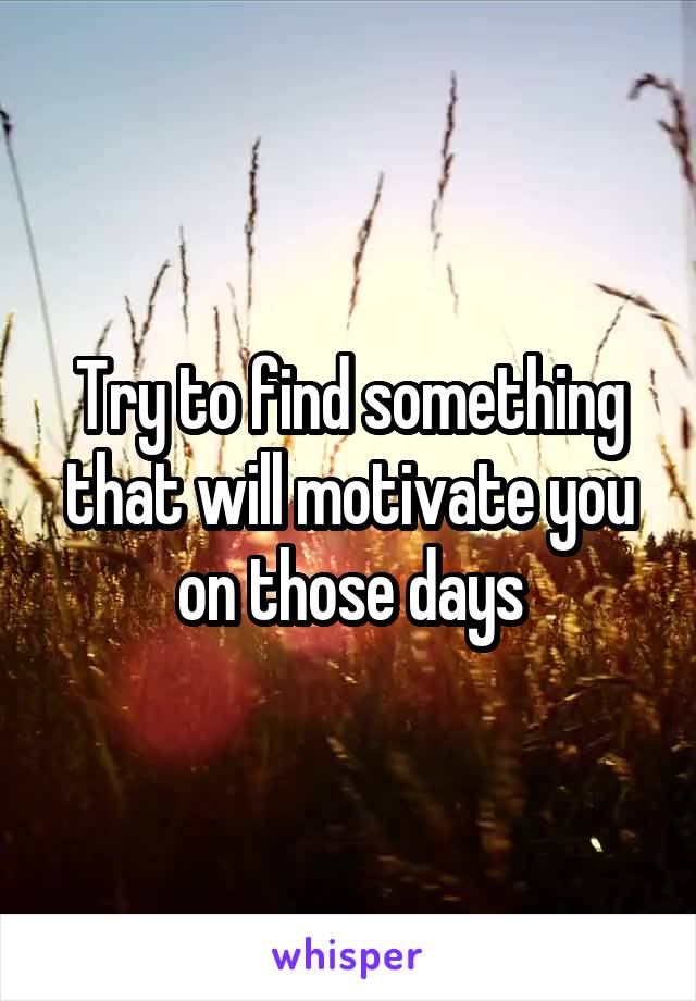 Try to find something that will motivate you on those days