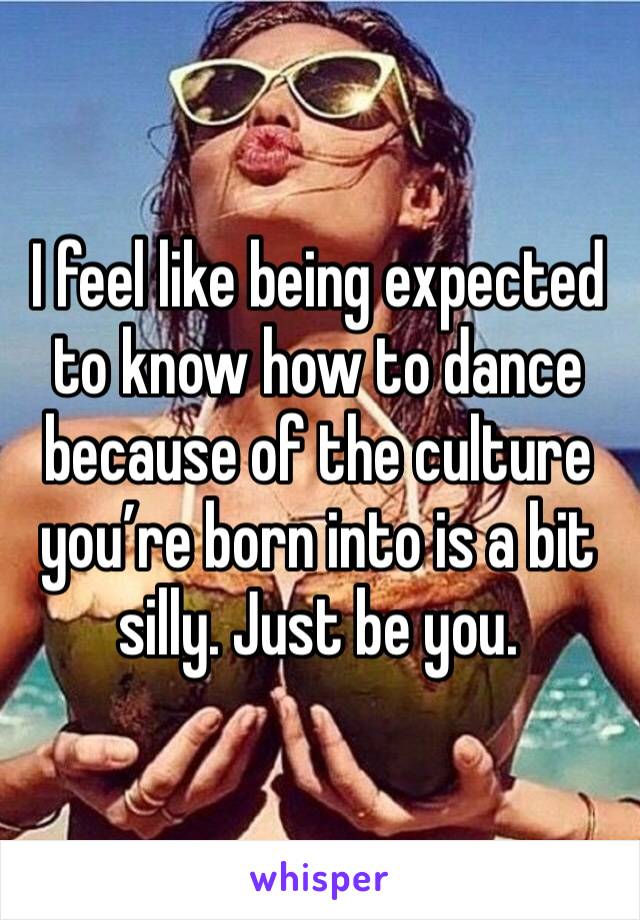 I feel like being expected to know how to dance because of the culture you’re born into is a bit silly. Just be you. 