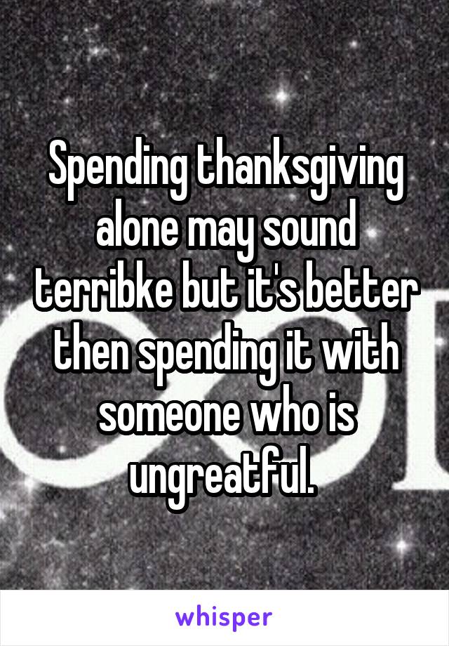 Spending thanksgiving alone may sound terribke but it's better then spending it with someone who is ungreatful. 