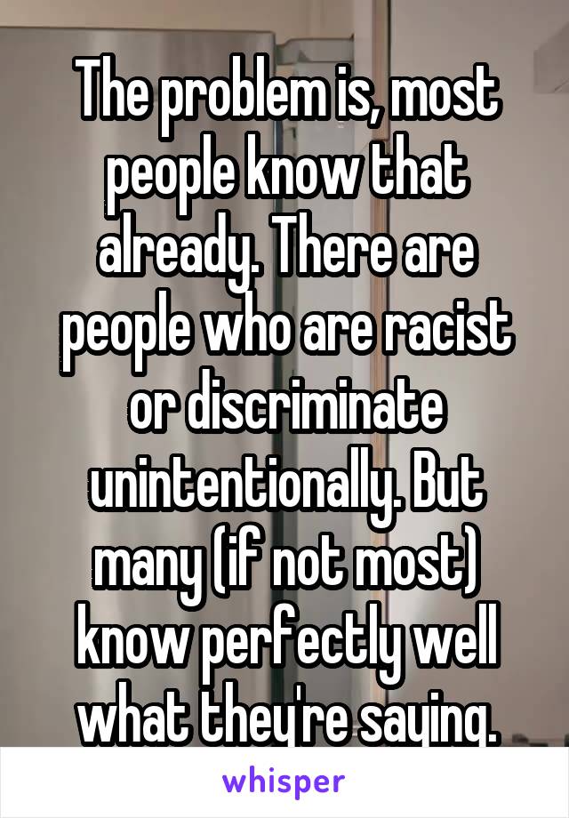 The problem is, most people know that already. There are people who are racist or discriminate unintentionally. But many (if not most) know perfectly well what they're saying.
