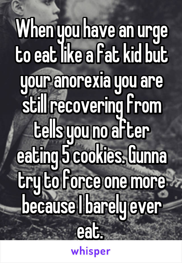 When you have an urge to eat like a fat kid but your anorexia you are still recovering from tells you no after eating 5 cookies. Gunna try to force one more because I barely ever eat. 