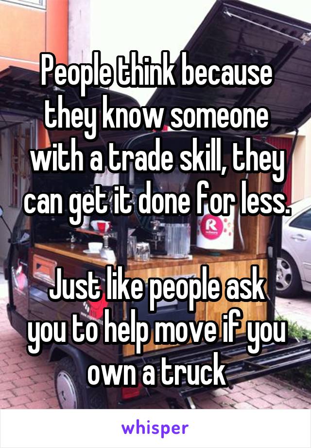 People think because they know someone with a trade skill, they can get it done for less. 
Just like people ask you to help move if you own a truck