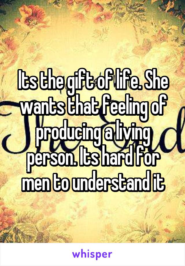 Its the gift of life. She wants that feeling of producing a living person. Its hard for men to understand it