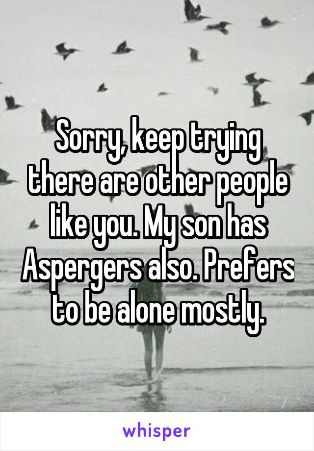 Sorry, keep trying there are other people like you. My son has Aspergers also. Prefers to be alone mostly.