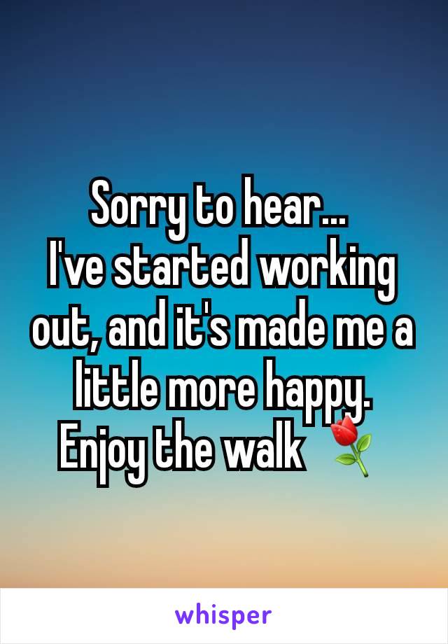 Sorry to hear... 
I've started working out, and it's made me a little more happy.
Enjoy the walk ⚘