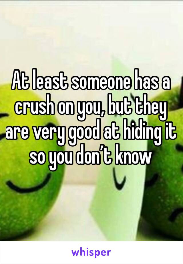 At least someone has a crush on you, but they are very good at hiding it so you don’t know