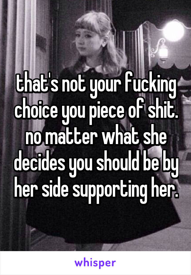 that's not your fucking choice you piece of shit. no matter what she decides you should be by her side supporting her.