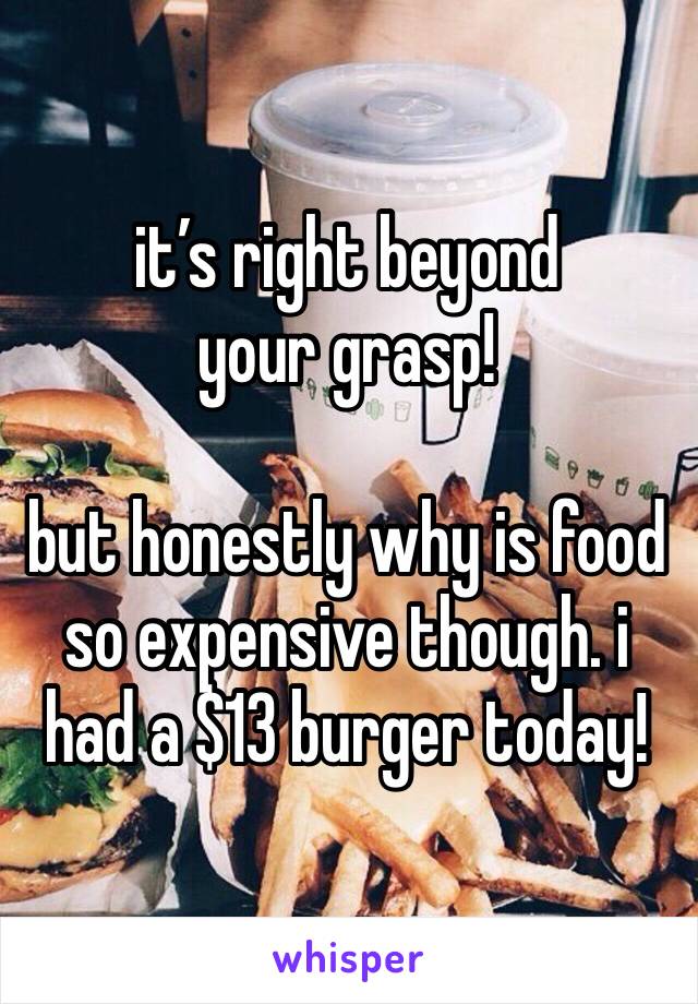 it’s right beyond your grasp!

but honestly why is food so expensive though. i had a $13 burger today!