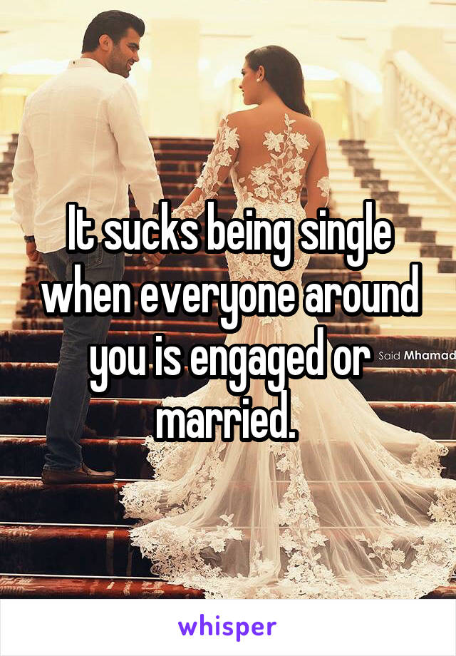 It sucks being single when everyone around you is engaged or married. 