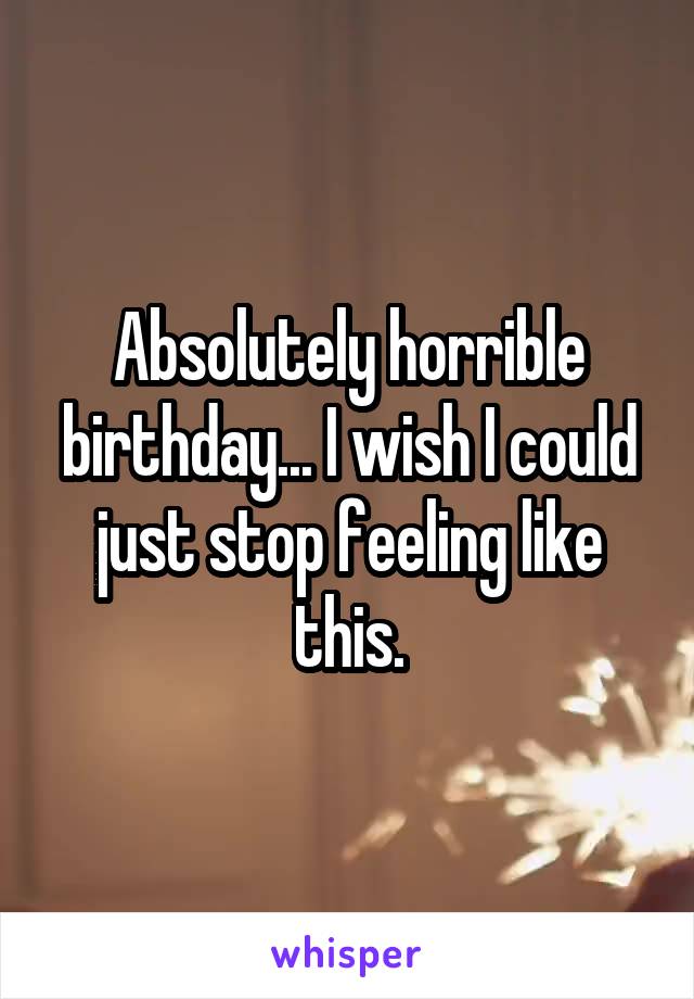 Absolutely horrible birthday... I wish I could just stop feeling like this.