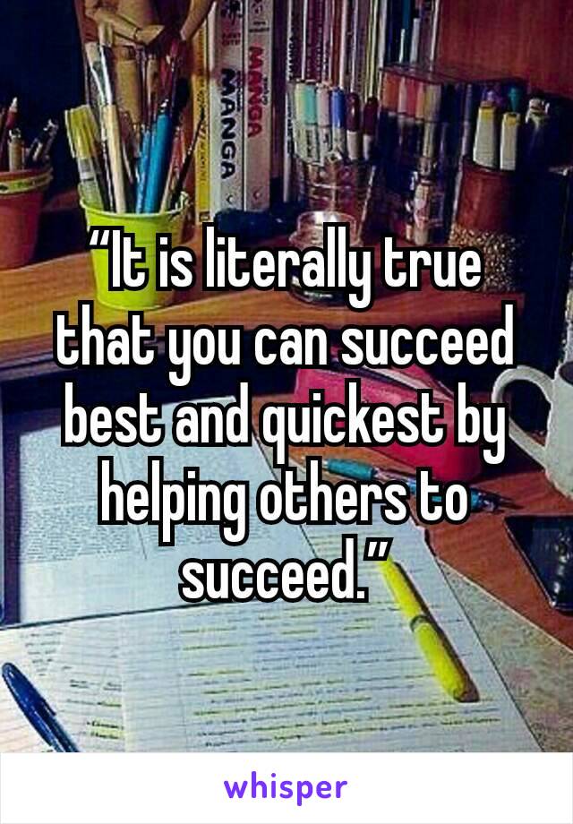 “It is literally true that you can succeed best and quickest by helping others to succeed.”