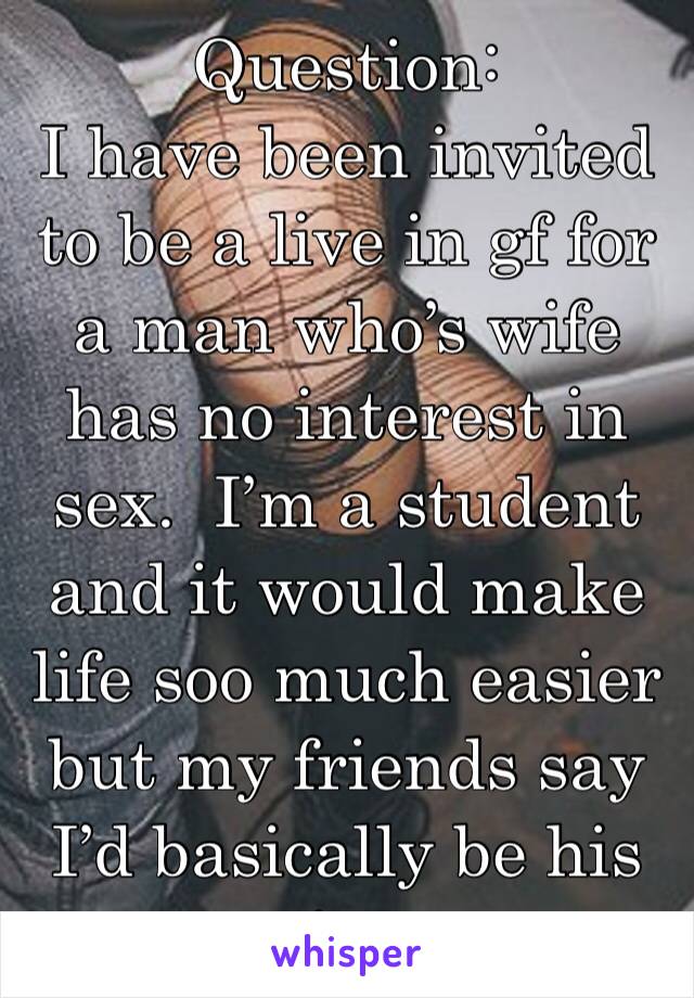 Question:
I have been invited to be a live in gf for a man who’s wife has no interest in sex.  I’m a student and it would make life soo much easier but my friends say I’d basically be his s*ut.