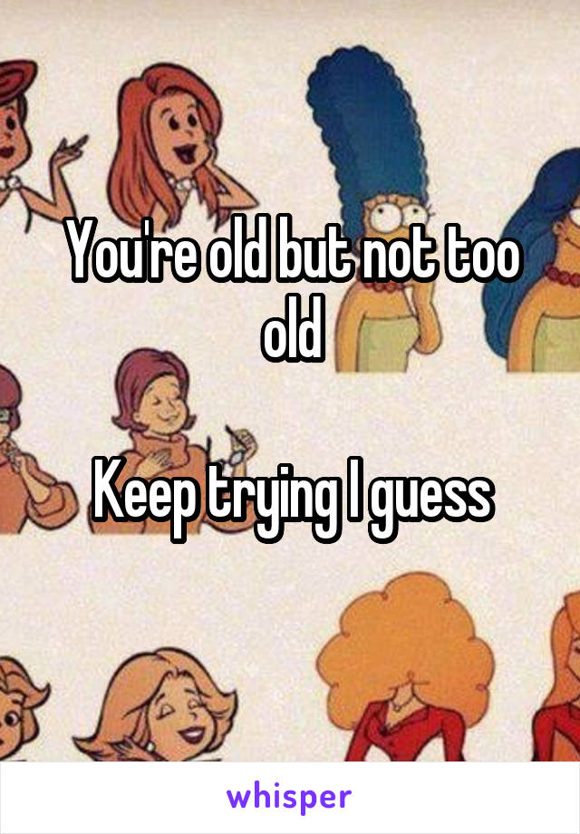 You're old but not too old

Keep trying I guess

