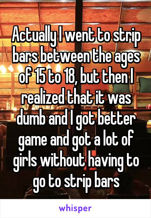 Actually I went to strip bars between the ages of 15 to 18, but then I realized that it was dumb and I got better game and got a lot of girls without having to go to strip bars