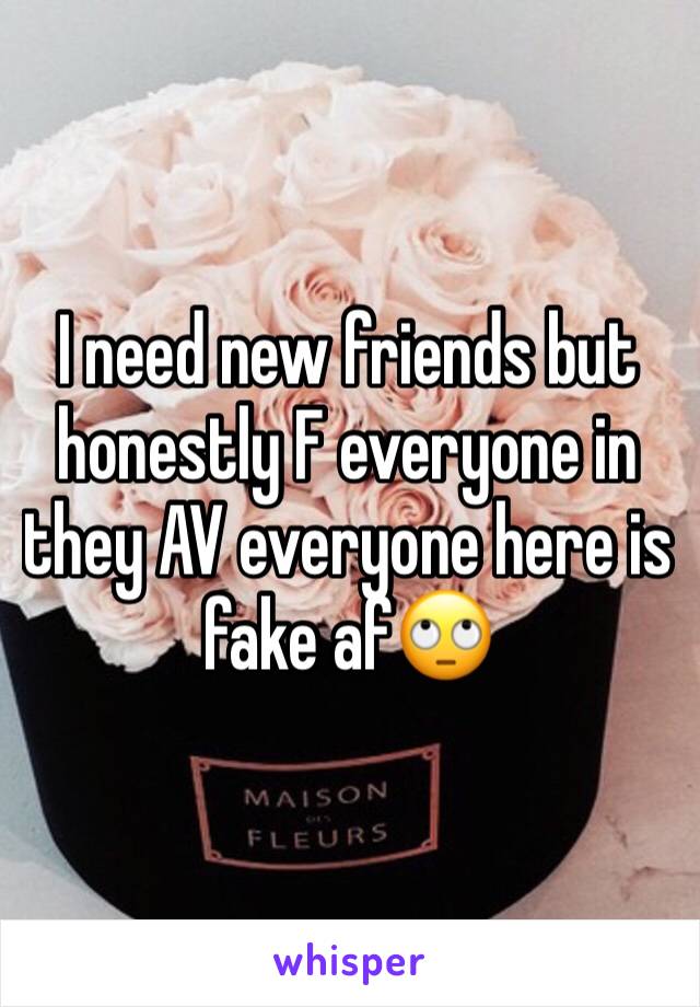 I need new friends but honestly F everyone in they AV everyone here is fake af🙄