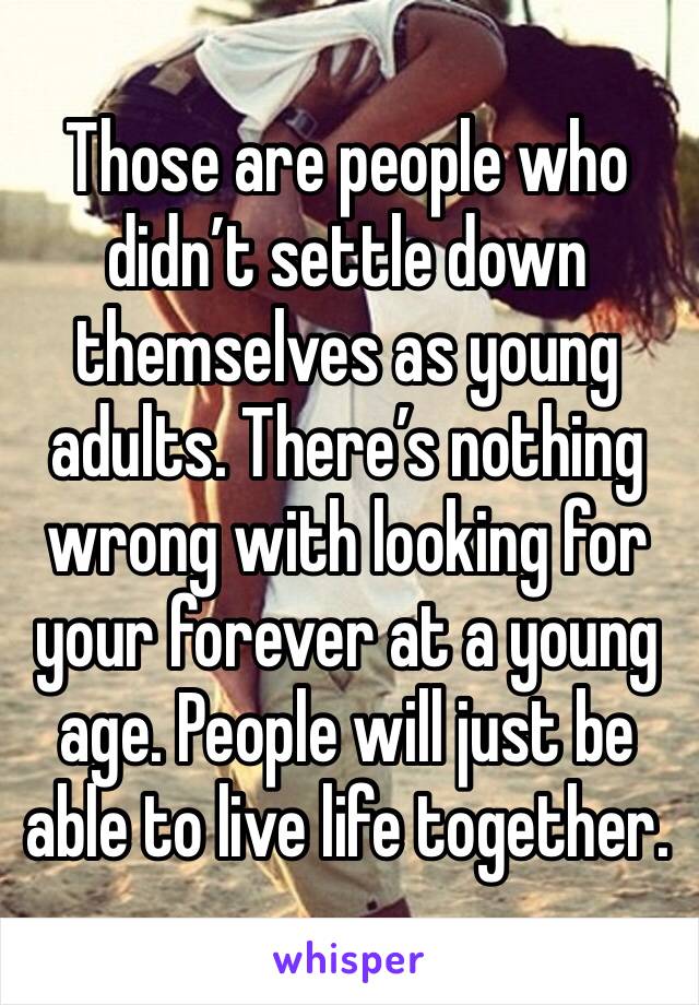 Those are people who didn’t settle down themselves as young adults. There’s nothing wrong with looking for your forever at a young age. People will just be able to live life together. 