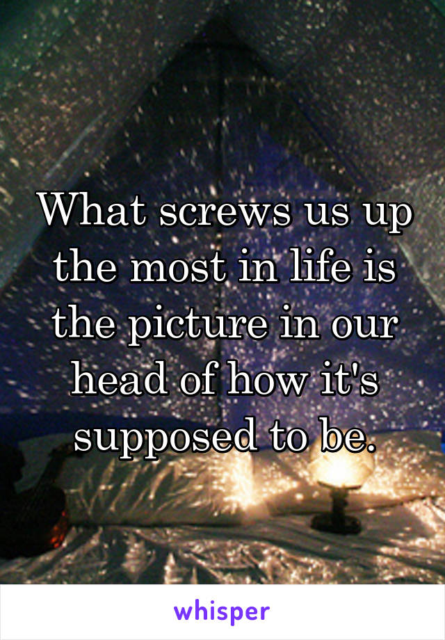 What screws us up the most in life is the picture in our head of how it's supposed to be.