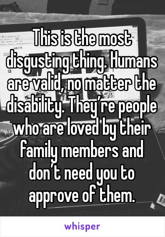 This is the most disgusting thing. Humans are valid, no matter the disability. They’re people who are loved by their family members and don’t need you to approve of them. 