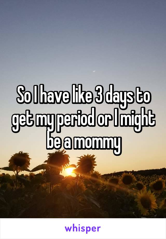 So I have like 3 days to get my period or I might be a mommy
