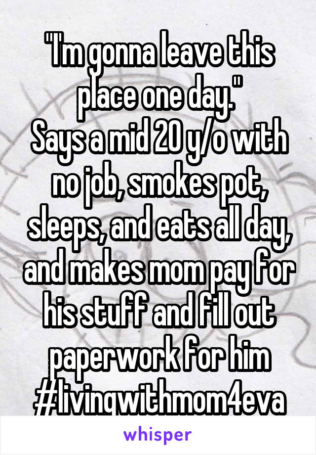 "I'm gonna leave this place one day."
Says a mid 20 y/o with no job, smokes pot, sleeps, and eats all day, and makes mom pay for his stuff and fill out paperwork for him #livingwithmom4eva