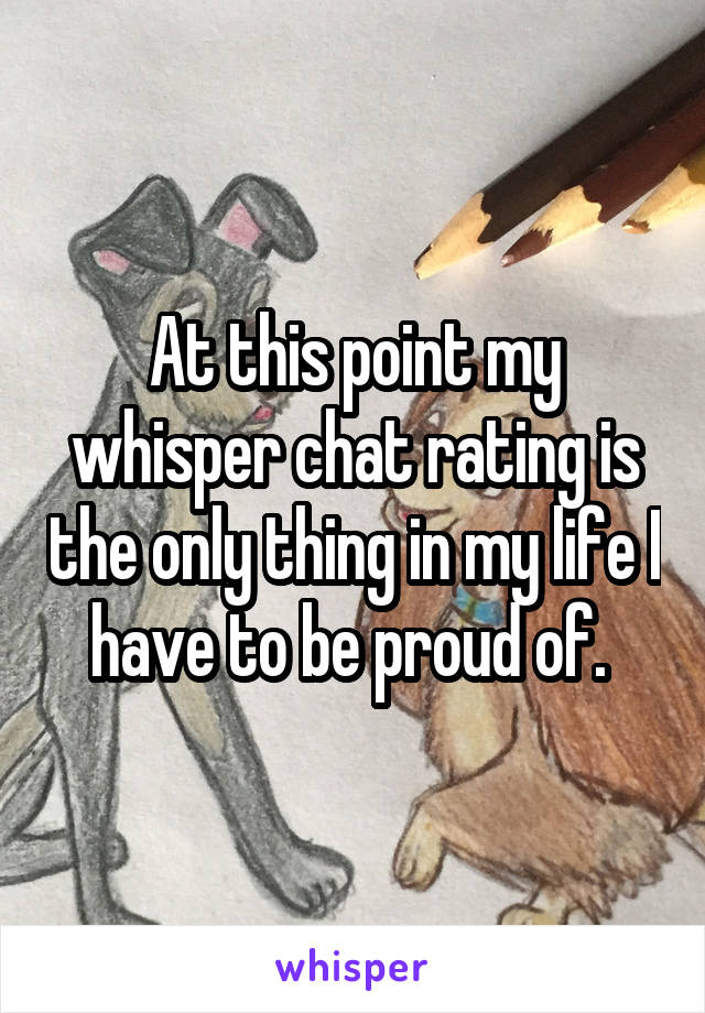 At this point my whisper chat rating is the only thing in my life I have to be proud of. 