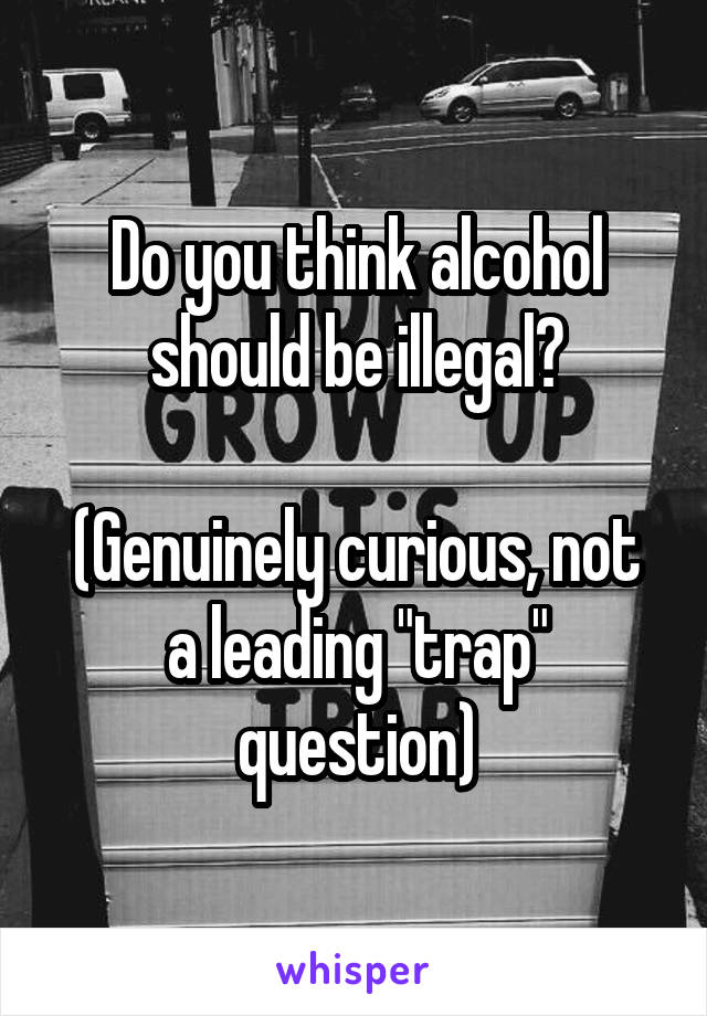 Do you think alcohol should be illegal?

(Genuinely curious, not a leading "trap" question)
