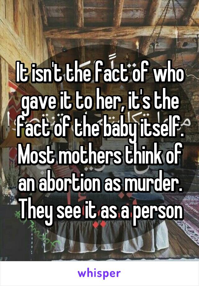 It isn't the fact of who gave it to her, it's the fact of the baby itself. Most mothers think of an abortion as murder. They see it as a person