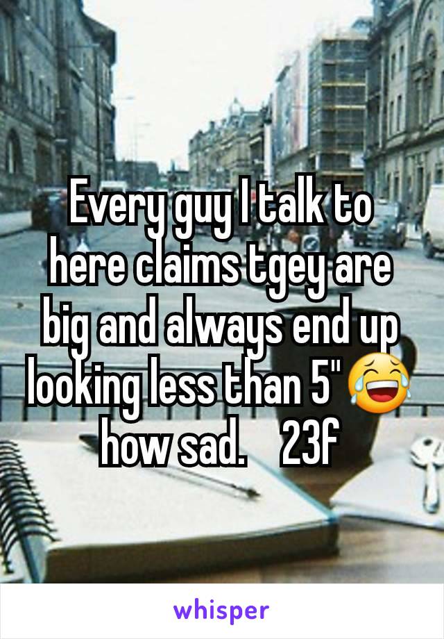 Every guy I talk to here claims tgey are big and always end up looking less than 5"😂 how sad.    23f