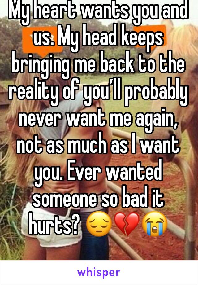 My heart wants you and us. My head keeps bringing me back to the reality of you’ll probably never want me again, not as much as I want you. Ever wanted someone so bad it hurts? 😔💔😭