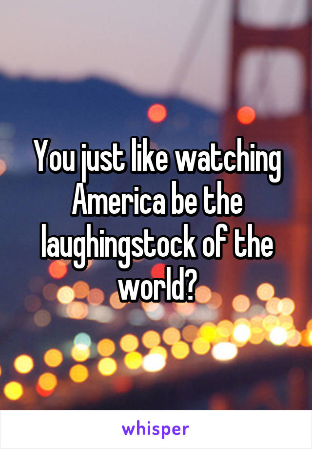 You just like watching America be the laughingstock of the world?