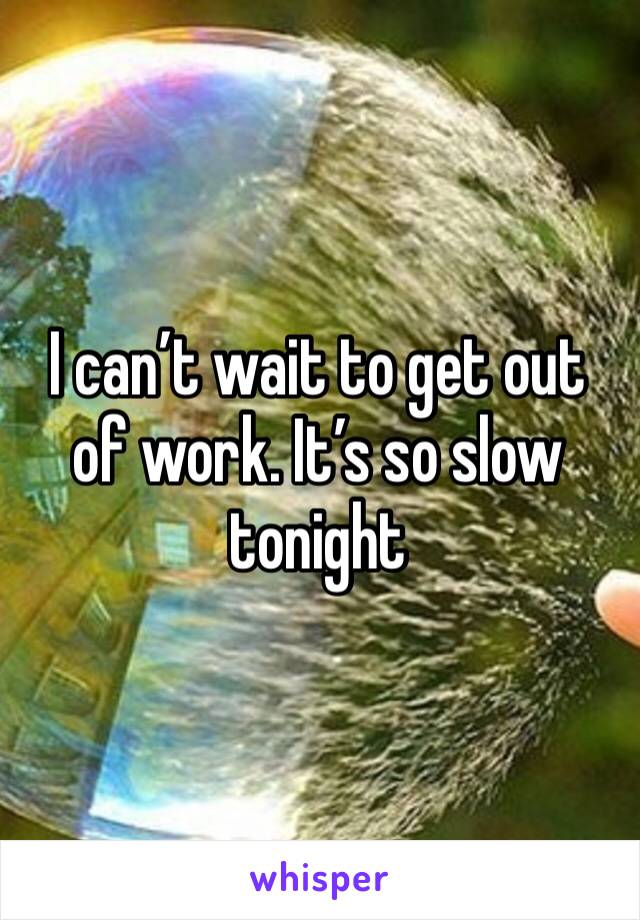 I can’t wait to get out of work. It’s so slow tonight 