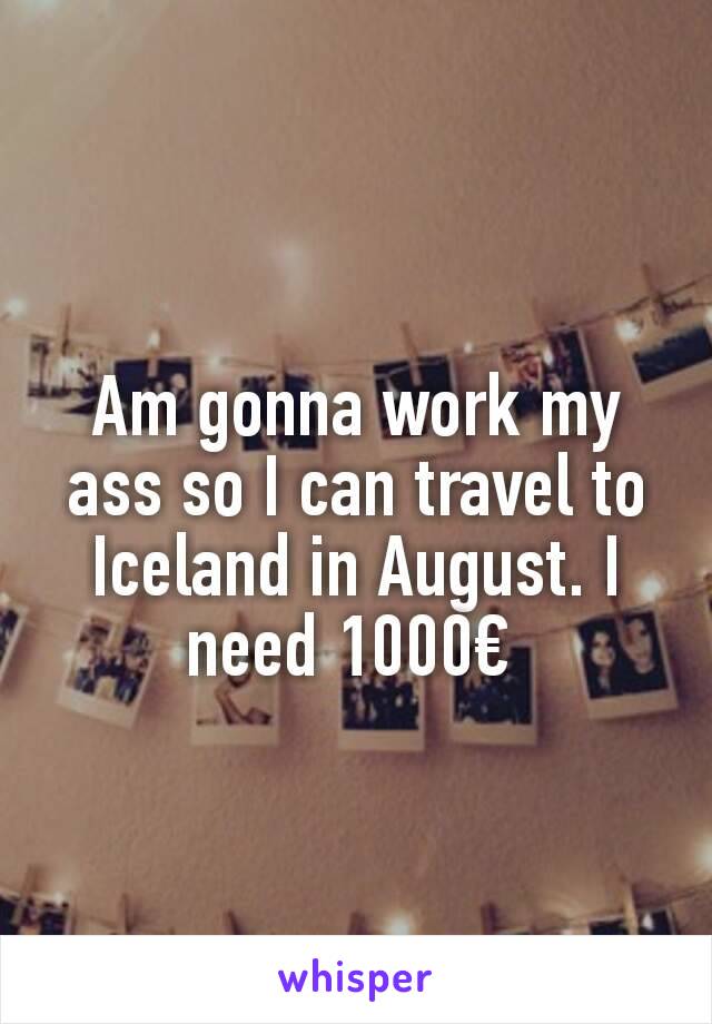 Am gonna work my ass so I can travel to Iceland in August. I need 1000€ 
