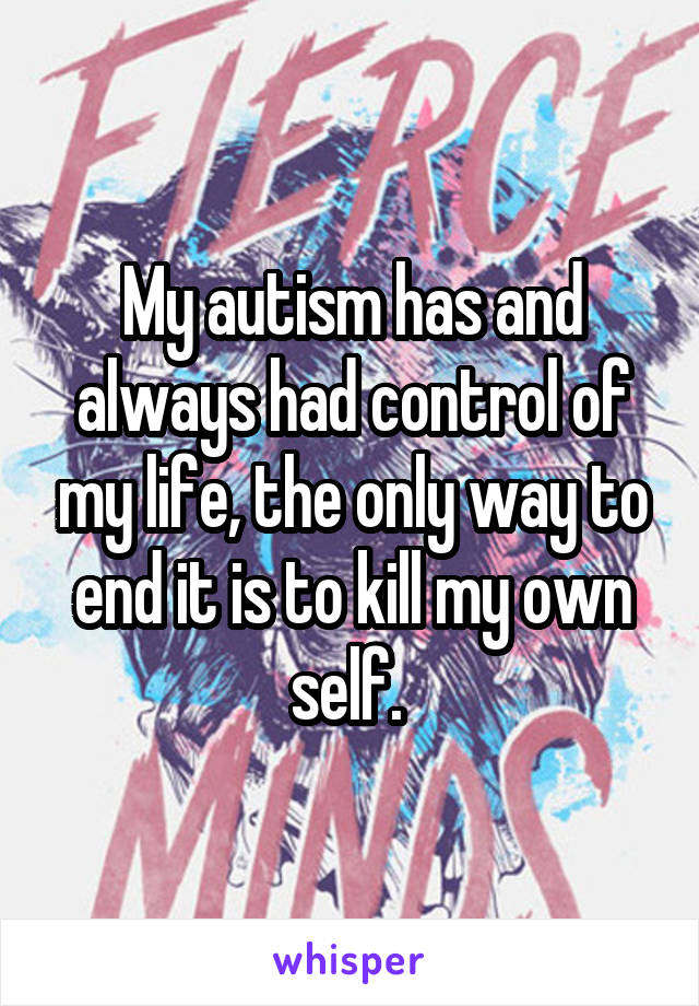 My autism has and always had control of my life, the only way to end it is to kill my own self. 