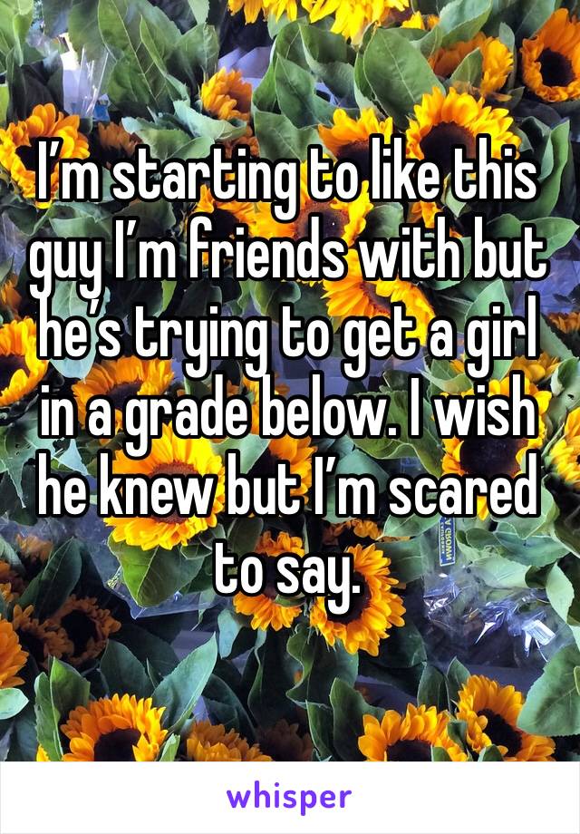 I’m starting to like this guy I’m friends with but he’s trying to get a girl in a grade below. I wish he knew but I’m scared to say.
