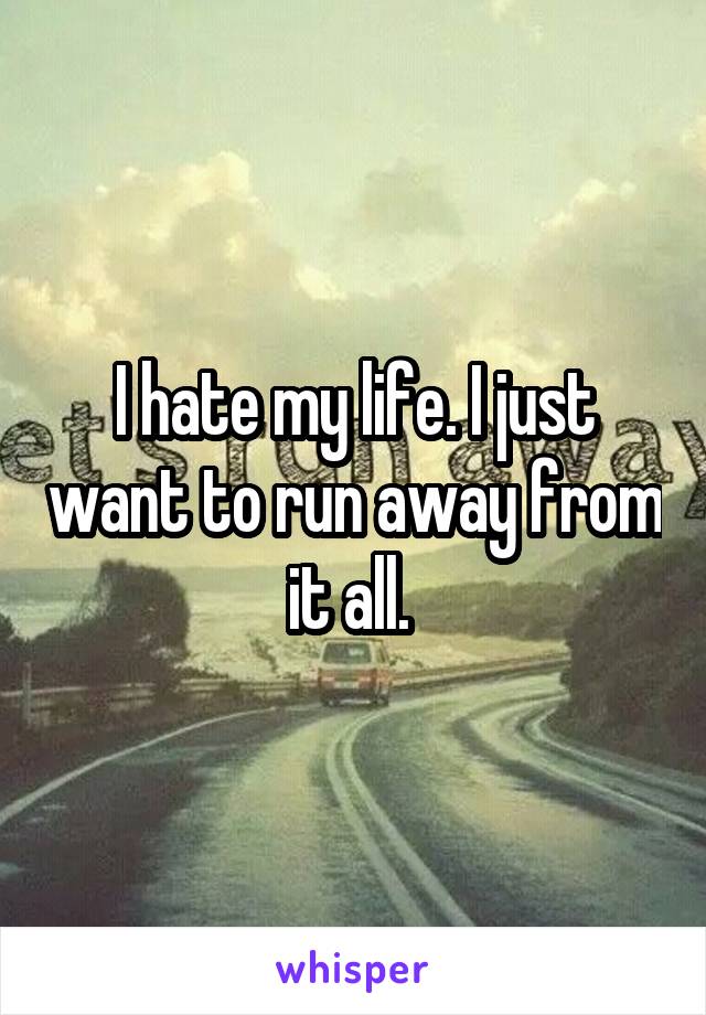 I hate my life. I just want to run away from it all. 