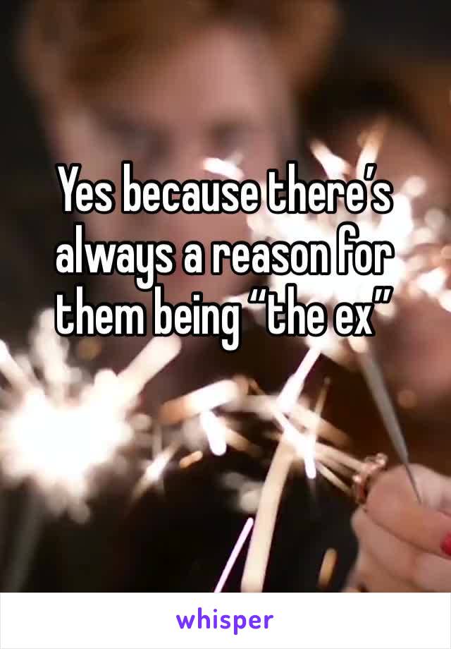 Yes because there’s always a reason for them being “the ex” 