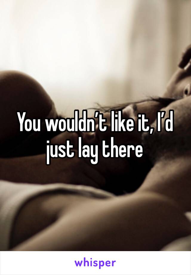 You wouldn’t like it, I’d just lay there 