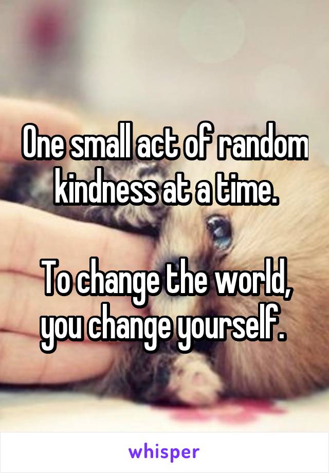 One small act of random kindness at a time.

To change the world, you change yourself. 