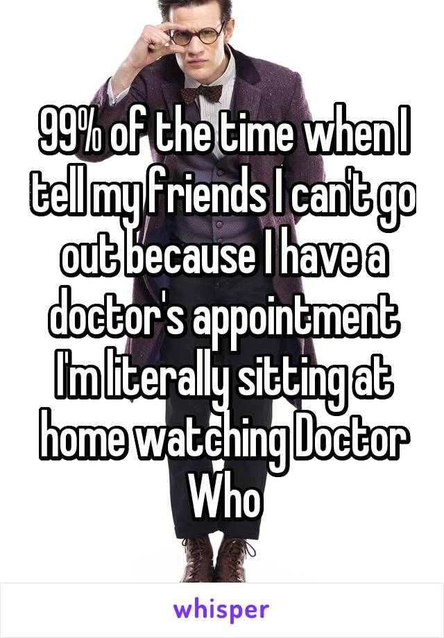 99% of the time when I tell my friends I can't go out because I have a doctor's appointment I'm literally sitting at home watching Doctor Who