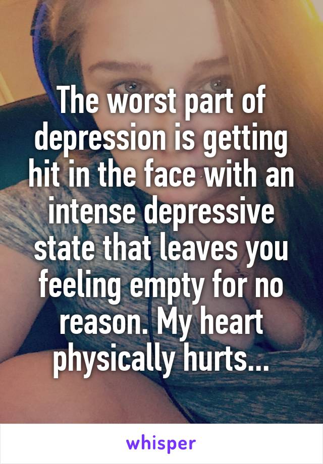 The worst part of depression is getting hit in the face with an intense depressive state that leaves you feeling empty for no reason. My heart physically hurts...