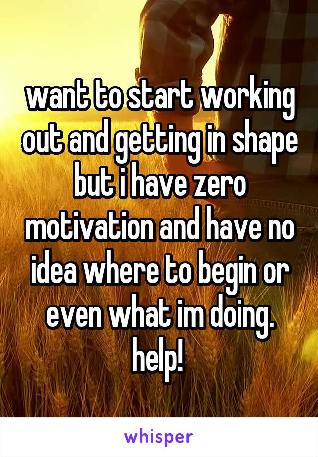 want to start working out and getting in shape but i have zero motivation and have no idea where to begin or even what im doing. help! 