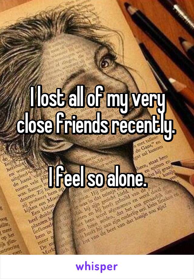 I lost all of my very close friends recently. 

I feel so alone.